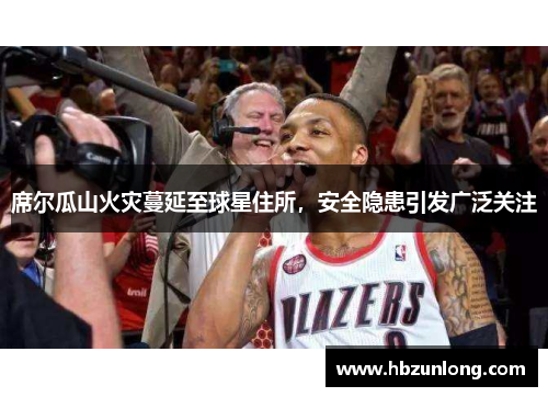 席尔瓜山火灾蔓延至球星住所，安全隐患引发广泛关注