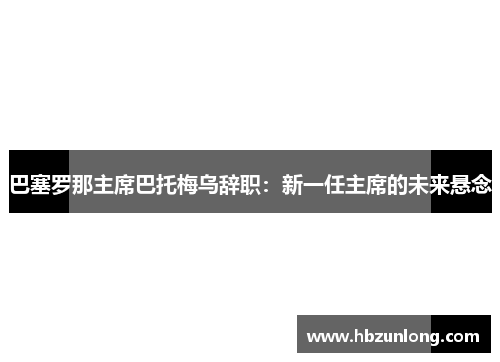 巴塞罗那主席巴托梅乌辞职：新一任主席的未来悬念