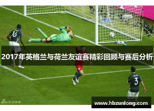 2017年英格兰与荷兰友谊赛精彩回顾与赛后分析