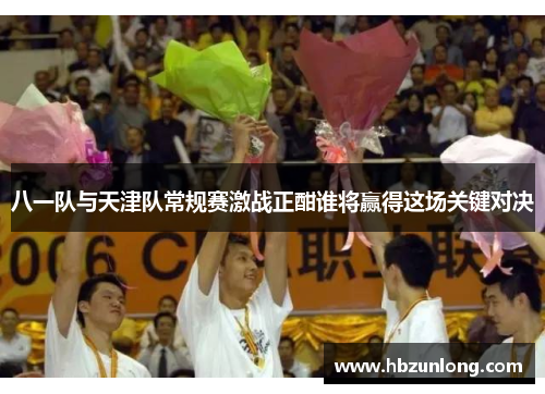 八一队与天津队常规赛激战正酣谁将赢得这场关键对决